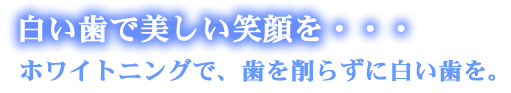 白い歯で美しい笑顔を・・・ホワイトニングで、歯削らずに白い歯を。